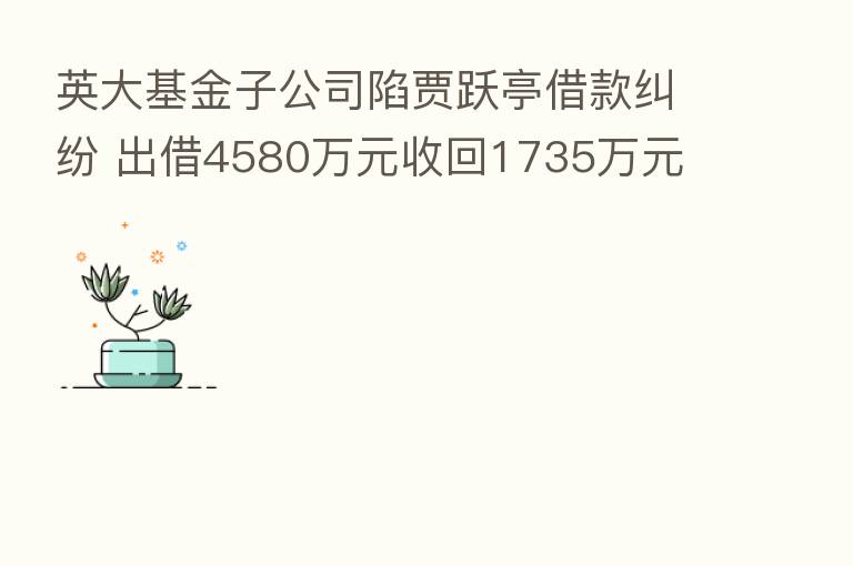 英大基金子公司陷贾跃亭借款纠纷 出借4580万元收回1735万元 法院这么判了!