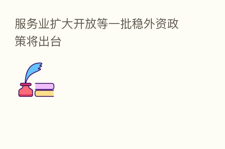 服务业扩大开放等一批稳外资政策将出台