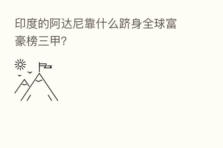 印度的阿达尼靠什么跻身全球富豪榜三甲?