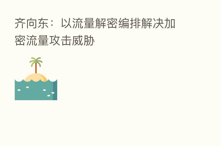 齐向东:以流量解密编排解决加密流量攻击威胁