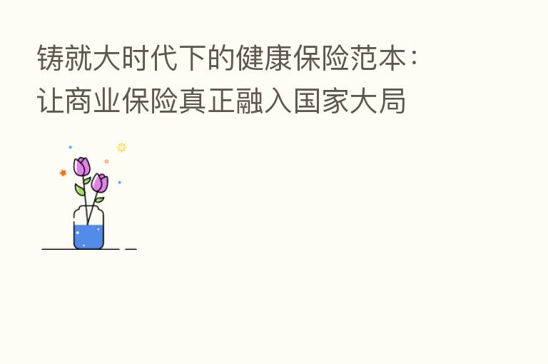 铸就大时代下的健康 范本:让商业 真正融入国家大局