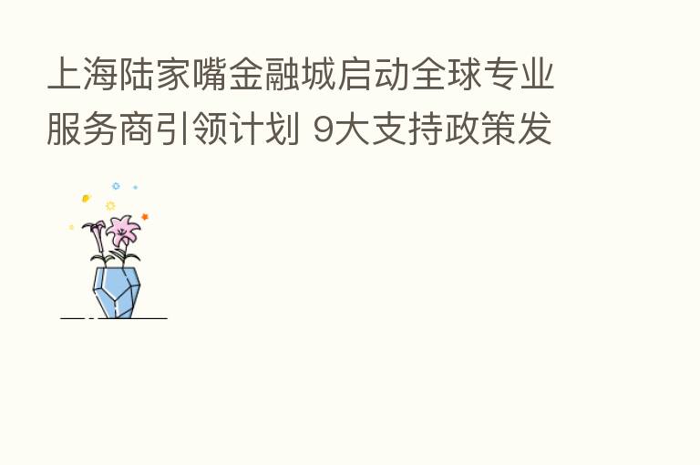 上海陆家嘴金融城启动全球专业服务商引领计划 9大支持政策发布