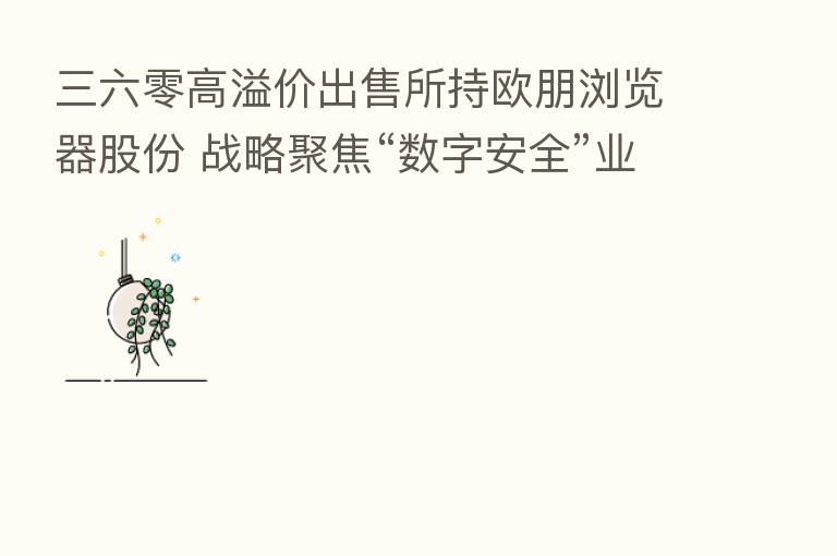 三六零高溢价出售所持欧朋浏览器股份 战略聚焦“数字安全”业务