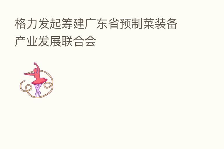 格力发起筹建广东省预制菜装备产业发展联合会