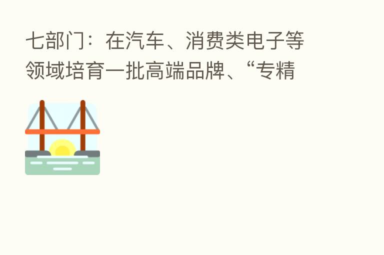 七部门:在汽车、消费类电子等领域培育一批高端品牌、“专精特新”企业