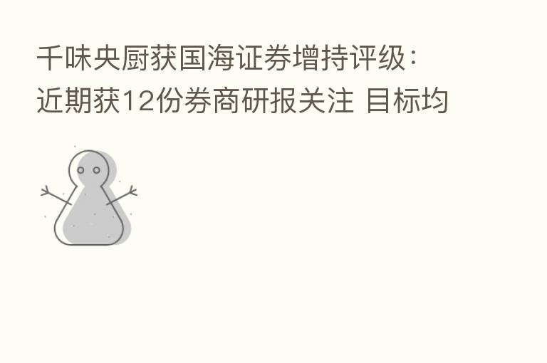 千味央厨获国海证券增持评级:近期获12份券商研报关注 目标均价涨幅14.3%