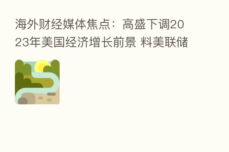 海外财经媒体焦点:高盛下调2023年美国经济增长前景 料美联储再加息75基点