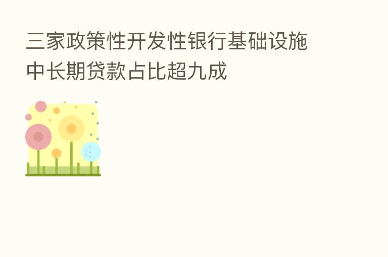 三家政策性开发性银行基础设施中长期贷款占比超九成