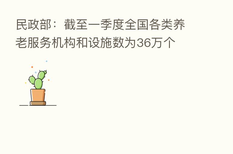 民政部:截至一季度全国各类养老服务机构和设施数为36万个