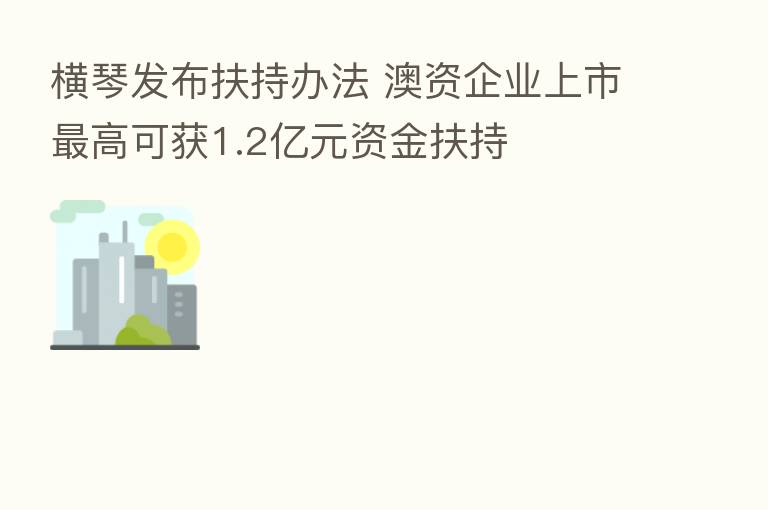 横琴发布扶持办法 澳资企业上市 高可获1.2亿元资金扶持