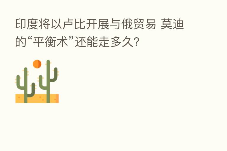 印度将以卢比开展与俄贸易 莫迪的“平衡术”还能走多久?