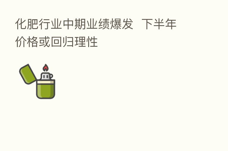化肥行业中期业绩爆发  下半年价格或回归理性