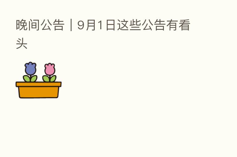 晚间公告｜9月1日这些公告有看头