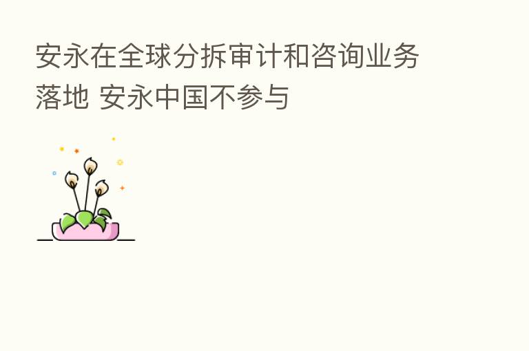 安永在全球分拆审计和咨询业务落地 安永中国不参与