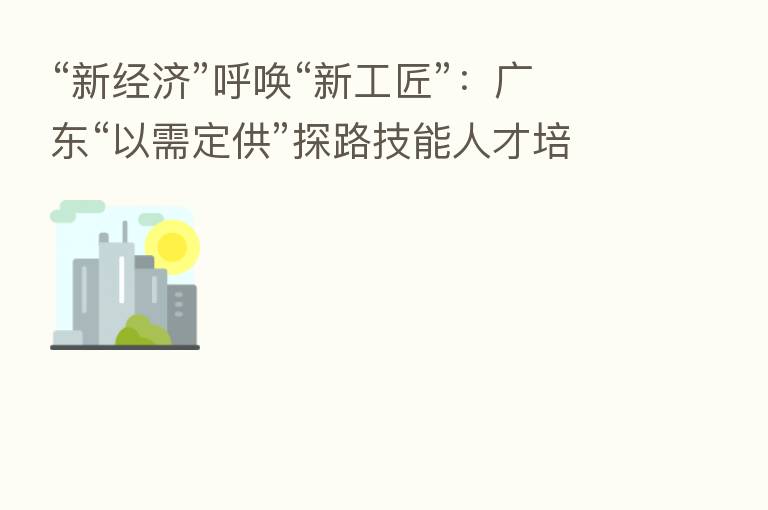 “新经济”呼唤“新工匠”:广东“以需定供”探路技能人才培育全链条改革