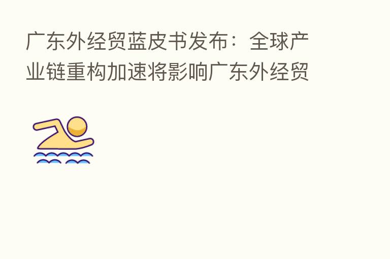广东外经贸蓝皮书发布:全球产业链重构加速将影响广东外经贸发展