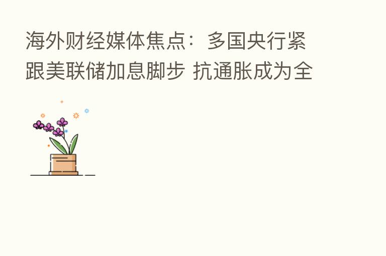 海外财经媒体焦点:多国央行紧跟美联储加息脚步 抗通胀成为全球主旋律
