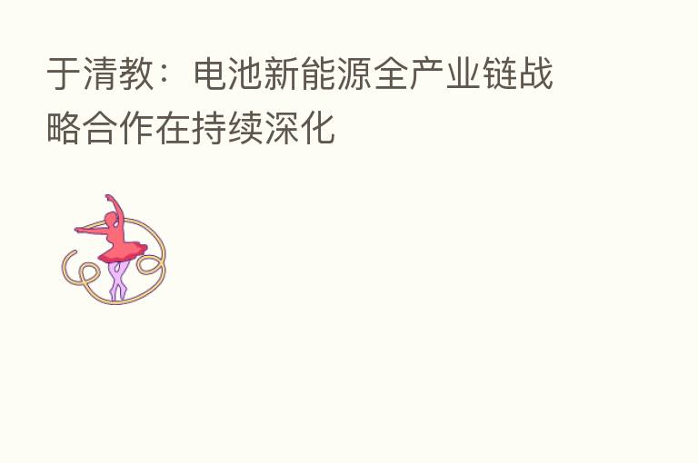 于清教:电池新能源全产业链战略合作在持续深化