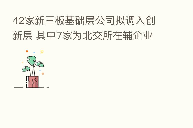 42家新三板基础层公司拟调入创新层 其中7家为北交所在辅企业