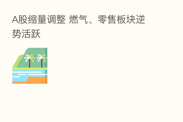 A股缩量调整 燃气、零售板块逆势活跃