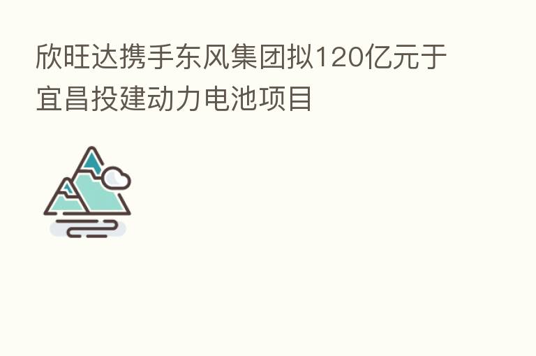 欣旺达携手东风集团拟120亿元于宜昌投建动力电池项目