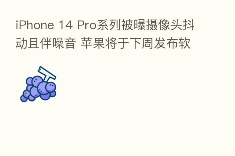 iPhone 14 Pro系列被曝摄像头抖动且伴噪音 苹果将于下周发布软件更新
