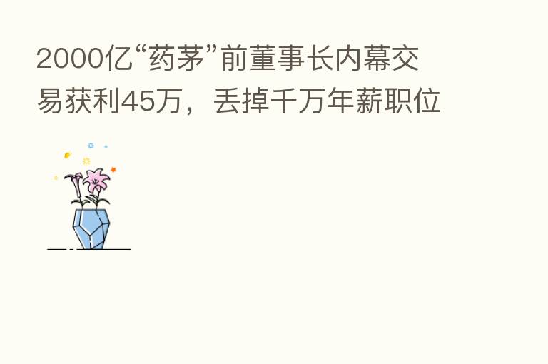 2000亿“药茅”前董事长内幕交易获利45万,丢掉千万年薪职位