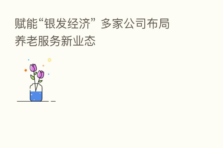 赋能“银发经济” 多家公司布局养老服务新业态