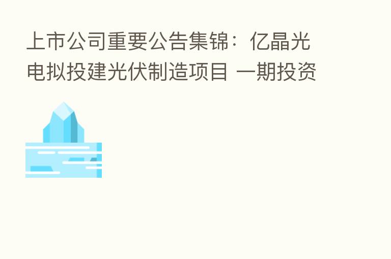 上市公司重要公告集锦:亿晶光电拟投建光伏制造项目 一期投资50亿元