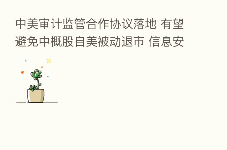中美审计监管合作协议落地 有望避免中概股自美被动退市 信息安全责任将更加明确