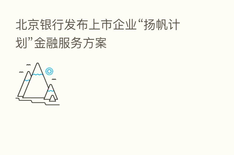 北京银行发布上市企业“扬帆计划”金融服务方案