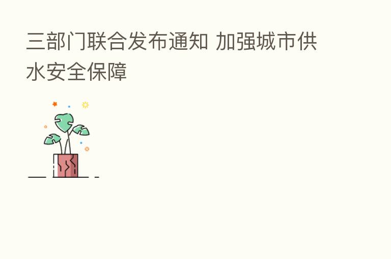 三部门联合发布通知 加强城市供水安全保障
