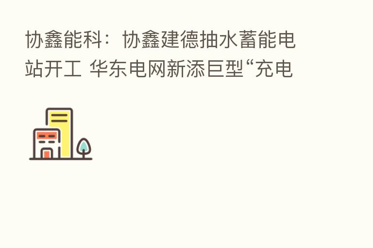 协鑫能科:协鑫建德抽水蓄能电站开工 华东电网新添巨型“充电宝”