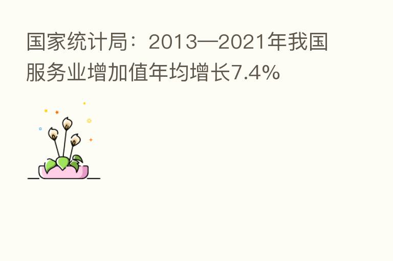 国家统计局:2013—2021年我国服务业增加值年均增长7.4%