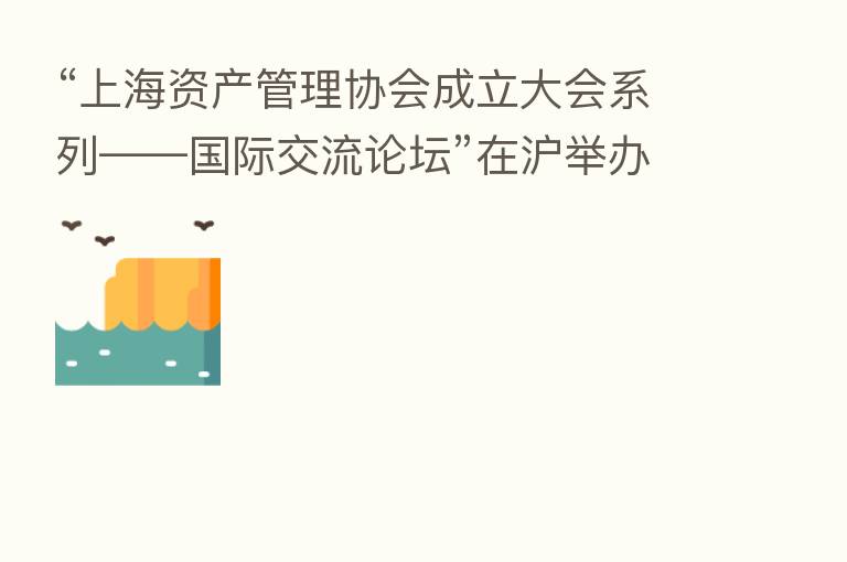 “上海资产管理协会成立大会系列——国际交流论坛”在沪举办