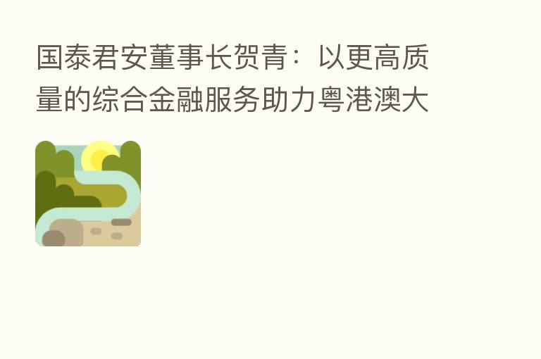 国泰君安董事长贺青:以更高质量的综合金融服务助力粤港澳大湾区发展