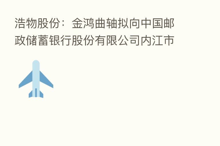 浩物股份:金鸿曲轴拟向中国邮政储蓄银行股份有限公司内江市分行申请额度为1000万元人民币的银行承兑汇票敞口授信业务