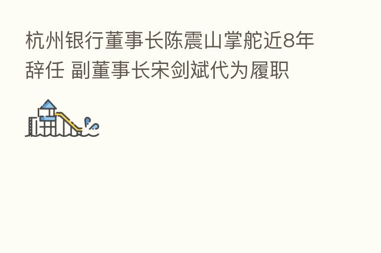 杭州银行董事长陈震山掌舵近8年辞任 副董事长宋剑斌代为履职