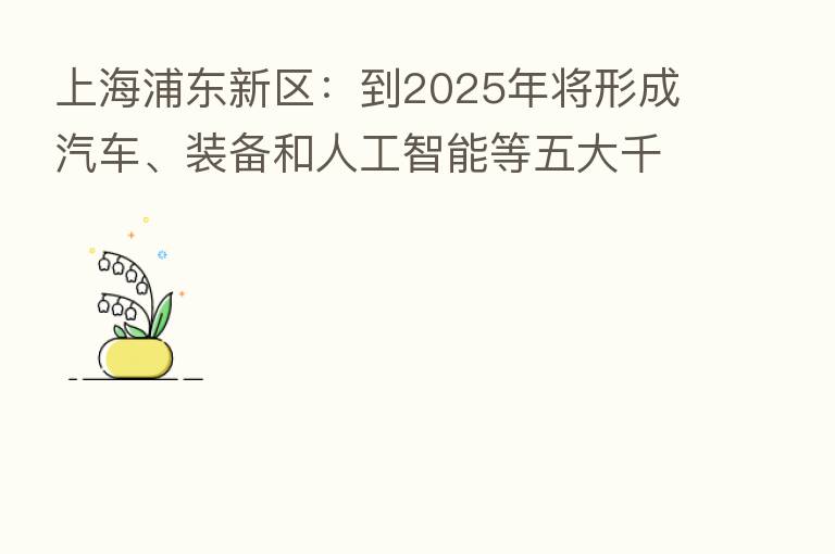 上海浦东新区:到2025年将形成汽车、装备和人工智能等五大千亿元级产业集群