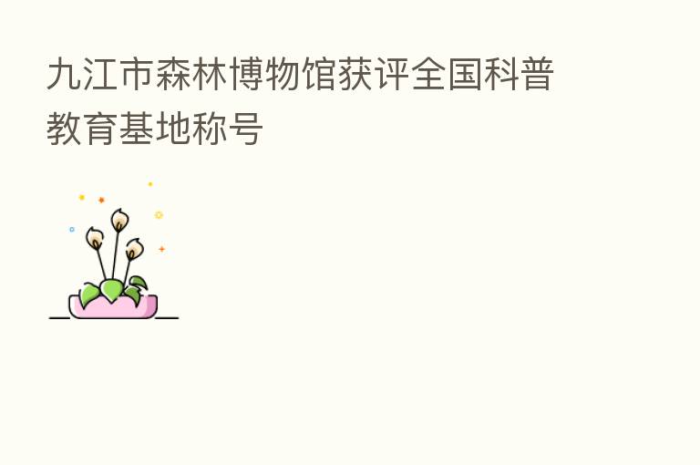 九江市森林博物馆获评全国科普教育基地称号