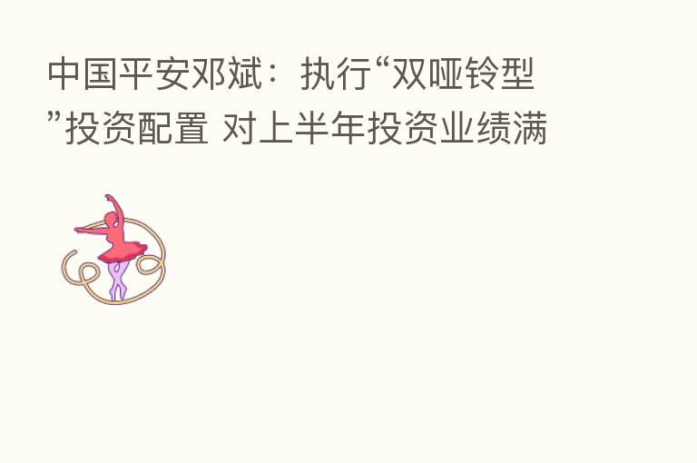 中国平安邓斌:执行“双哑铃型”投资配置 对上半年投资业绩满意