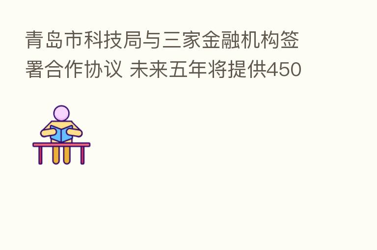 青岛市科技局与三家金融机构签署合作协议 未来五年将提供450亿元金融支持