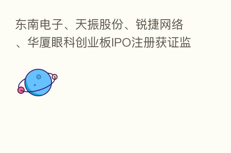东南电子、天振股份、锐捷网络、华厦眼科创业板IPO注册获证监会同意