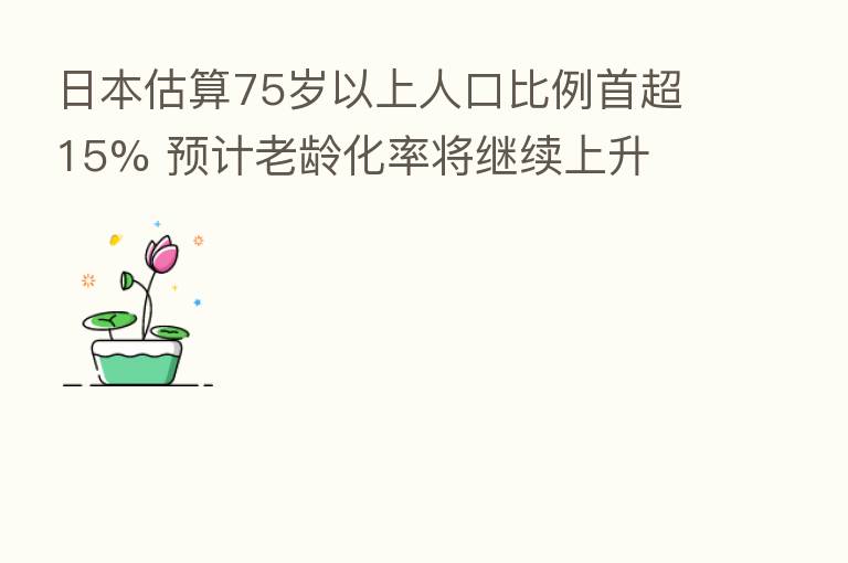 日本估算75岁以上人口比例首超15% 预计老龄化率将继续上升