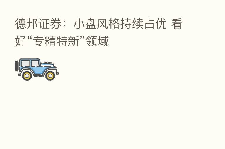 德邦证券:小盘风格持续占优 看好“专精特新”领域