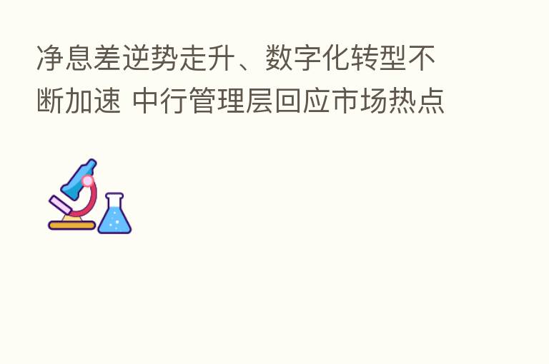 净息差逆势走升、数字化转型不断加速 中行管理层回应市场热点