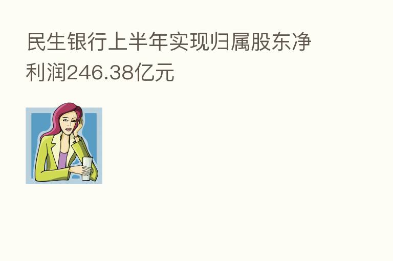 民生银行上半年实现归属股东净利润246.38亿元