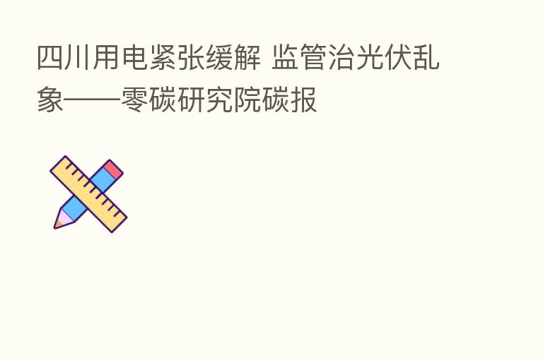 四川用电紧张缓解 监管治光伏乱象——零碳研究院碳报