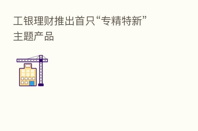 工银理财推出首只“专精特新”主题产品