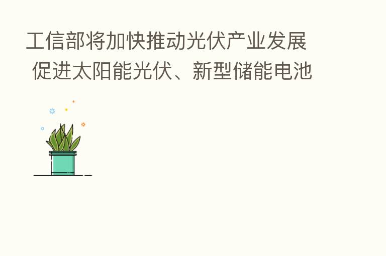 工信部将加快推动光伏产业发展 促进太阳能光伏、新型储能电池等创新突破